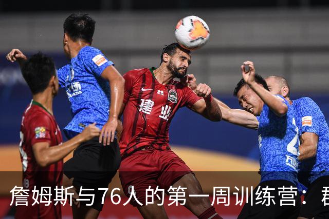 詹姆斯与76人的第一周训练营：群聊、目标与疯狂的篮球梦
